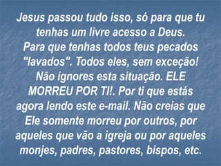 Jesus passou tudo isso, só para que tu
    tenhas um livre acesso a Deus.
 Para que tenhas todos teus pecados
 "lavados". Todos eles, sem exceção!
    Não ignores esta situação. ELE
  MORREU POR TI!. Por ti que estás
agora lendo este e-mail. Não creias que
  Ele somente morreu por outros, por
aqueles que vão a igreja ou por aqueles
 monjes, padres, pastores, bispos, etc.
 
