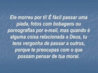 Ele morreu por ti! É fácil passar uma
    piada, fotos com bobagens ou
pornografias por e-mail, mas quando é
 alguma coisa relacionada a Deus, tu
  tens vergonha de passar a outros,
   porque te preocupas com o que
     possam pensar de tua moral.
 