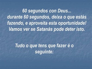 60 segundos con Deus...
durante 60 segundos, deixa o que estás
fazendo, e aproveita esta oportunidade!
 Vamos ver se Satanás pode deter isto.


   Tudo o que tens que fazer é o
            seguinte:
 