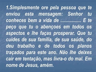 1.Simplesmente ore pela pessoa que te
enviou esta mensagem: Senhor tu
conheces bem a vida de ................. E te
peço que tu o abençoes em todos os
aspectos e lhe faças prosperar. Que tu
cuides de sua família, de sua saúde, do
deu trabalho e de todos os planos
traçados para este ano. Não lhe deixes
cair em tentação, mas livra-o do mal. Em
nome de Jesus, amém.
 
