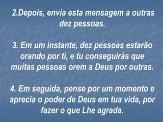 2.Depois, envia esta mensagem a outras
             dez pessoas.

3. Em um instante, dez pessoas estarão
   orando por ti, e tu conseguirás que
muitas pessoas orem a Deus por outras.

4. Em seguida, pense por um momento e
aprecia o poder de Deus em tua vida, por
         fazer o que Lhe agrada.
 
