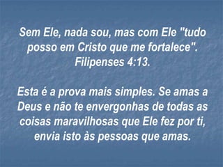Sem Ele, nada sou, mas com Ele "tudo
 posso em Cristo que me fortalece".
           Filipenses 4:13.

Esta é a prova mais simples. Se amas a
Deus e não te envergonhas de todas as
coisas maravilhosas que Ele fez por ti,
   envia isto às pessoas que amas.
 