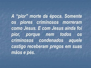 A “pior" morte da época. Somente
os piores criminosos morreram
como Jesus. E com Jesus ainda foi
pior, porque nem todos os
criminosos condenados aquele
castigo receberam pregos em suas
mãos e pés.
 