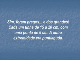 Sim, foram pregos... e dos grandes!
 Cada um tinha de 15 a 20 cm, com
    uma ponta de 6 cm. A outra
   extremidade era puntiaguda.
 