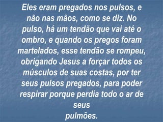 Eles eram pregados nos pulsos, e
  não nas mãos, como se diz. No
 pulso, há um tendão que vai até o
 ombro, e quando os pregos foram
martelados, esse tendão se rompeu,
 obrigando Jesus a forçar todos os
 músculos de suas costas, por ter
 seus pulsos pregados, para poder
respirar porque perdía todo o ar de
               seus
             pulmões.
 