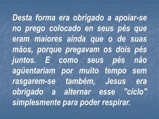 Desta forma era obrigado a apoiar-se
no prego colocado en seus pés que
eram maiores ainda que o de suas
mãos, porque pregavam os dois pés
juntos. E como seus pés não
agüentariam por muito tempo sem
rasgarem-se também, Jesus era
obrigado a alternar esse "ciclo"
simplesmente para poder respirar.
 