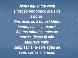 Jesus agüentou essa
situação por pouco mais de
          3 horas.
Sim, mais de 3 horas! Muito
   tempo, não é verdade?
 Alguns minutos antes de
    morrer, Jesus já não
       sangrava mais.
Simplesmente saía água de
    seus cortes e feridas.
 