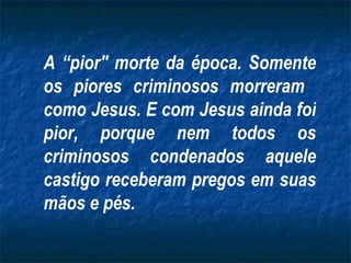 A “pior" morte da época. Somente
os piores criminosos morreram
como Jesus. E com Jesus ainda foi
pior, porque nem todos os
criminosos condenados aquele
castigo receberam pregos em suas
mãos e pés.
 