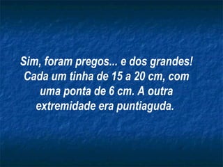 Sim, foram pregos... e dos grandes!
 Cada um tinha de 15 a 20 cm, com
    uma ponta de 6 cm. A outra
   extremidade era puntiaguda.
 