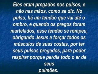Eles eram pregados nos pulsos, e
  não nas mãos, como se diz. No
 pulso, há um tendão que vai até o
 ombro, e quando os pregos foram
martelados, esse tendão se rompeu,
 obrigando Jesus a forçar todos os
 músculos de suas costas, por ter
 seus pulsos pregados, para poder
respirar porque perdía todo o ar de
               seus
             pulmões.
 