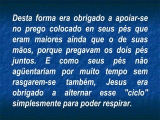 Desta forma era obrigado a apoiar-se
no prego colocado en seus pés que
eram maiores ainda que o de suas
mãos, porque pregavam os dois pés
juntos. E como seus pés não
agüentariam por muito tempo sem
rasgarem-se também, Jesus era
obrigado a alternar esse "ciclo"
simplesmente para poder respirar.
 