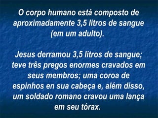 O corpo humano está composto de
aproximadamente 3,5 litros de sangue
          (em um adulto).

 Jesus derramou 3,5 litros de sangue;
teve três pregos enormes cravados em
     seus membros; uma coroa de
espinhos en sua cabeça e, além disso,
um soldado romano cravou uma lança
             em seu tórax.
 