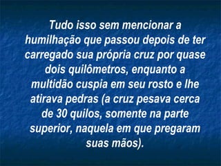 Tudo isso sem mencionar a
humilhação que passou depois de ter
carregado sua própria cruz por quase
     dois quilômetros, enquanto a
 multidão cuspia em seu rosto e lhe
 atirava pedras (a cruz pesava cerca
    de 30 quilos, somente na parte
 superior, naquela em que pregaram
              suas mãos).
 