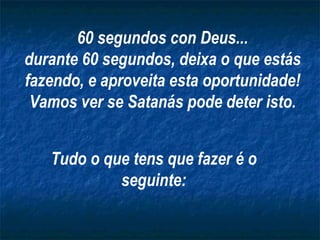 60 segundos con Deus...
durante 60 segundos, deixa o que estás
fazendo, e aproveita esta oportunidade!
 Vamos ver se Satanás pode deter isto.


   Tudo o que tens que fazer é o
            seguinte:
 