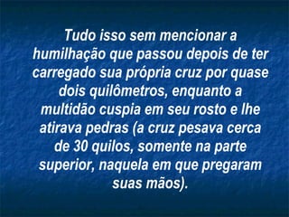 Tudo isso sem mencionar a humilhação que passou depois de ter carregado sua própria cruz por quase dois quilômetros, enquanto a multidão cuspia em seu rosto e lhe atirava pedras (a cruz pesava cerca de 30 quilos, somente na parte superior, naquela em que pregaram suas mãos). 
