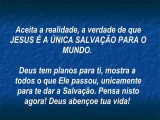 Aceita a realidade, a verdade de que JESUS É A ÚNICA SALVAÇÃO PARA O MUNDO.  Deus tem planos para ti, mostra a  todos o que Ele passou, unicamente para te dar a Salvação. Pensa nisto agora! Deus abençoe tua vida!  