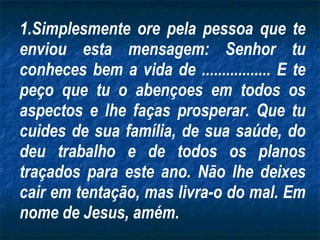 Simplesmente ore pela pessoa que te enviou esta mensagem: Senhor tu conheces bem a vida de ................. E te peço que tu o abençoes em todos os aspectos e lhe faças prosperar. Que tu cuides de sua família, de sua saúde, do deu trabalho e de todos os planos traçados para este ano. Não lhe deixes cair em tentação, mas livra-o do mal. Em nome de Jesus, amém. 