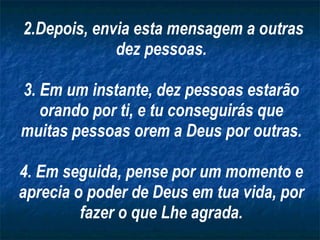 2.Depois, envia esta mensagem a outras dez pessoas. 3. Em um instante, dez pessoas estarão orando por ti, e tu conseguirás que muitas pessoas orem a Deus por outras. 4. Em seguida, pense por um momento e aprecia o poder de Deus em tua vida, por fazer o que Lhe agrada. 