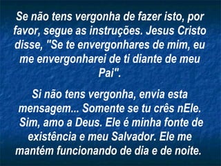 Se não tens vergonha de fazer isto, por favor, segue as instruções. Jesus Cristo disse, "Se te envergonhares de mim, eu me envergonharei de ti diante de meu Pai". Si não tens vergonha, envia esta mensagem... Somente se tu crês nEle. Sim, amo a Deus. Ele é minha fonte de existência e meu Salvador. Ele me mantém funcionando de dia e de noite.   