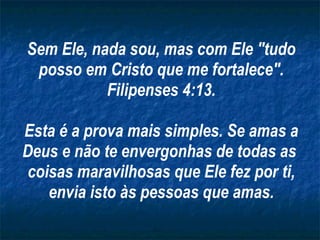 Sem Ele, nada sou, mas com Ele "tudo posso em Cristo que me fortalece". Filipenses 4:13. Esta é a prova mais simples. Se amas a Deus e não te envergonhas de todas as  coisas maravilhosas que Ele fez por ti, envia isto às pessoas que amas. 