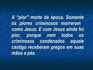 A “pior" morte da época. Somente os piores criminosos morreram  como Jesus. E com Jesus ainda foi pior, porque nem todos os criminosos condenados aquele castigo receberam pregos em suas mãos e pés. 