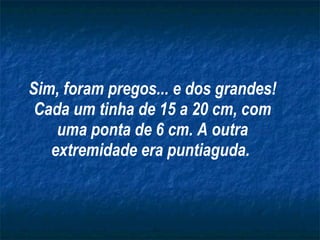 Sim, foram pregos... e dos grandes! Cada um tinha de 15 a 20 cm, com uma ponta de 6 cm. A outra extremidade era puntiaguda.   