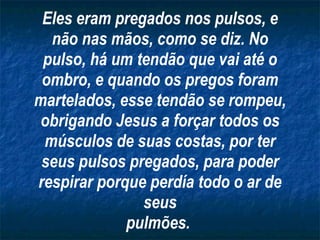 Eles eram pregados nos pulsos, e não nas mãos, como se diz. No pulso, há um tendão que vai até o ombro, e quando os pregos foram martelados, esse tendão se rompeu, obrigando Jesus a forçar todos os músculos de suas costas, por ter seus pulsos pregados, para poder respirar porque perdía todo o ar de seus pulmões.   