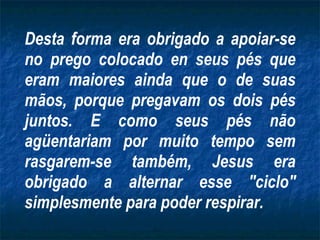 Desta forma era obrigado a apoiar-se no prego colocado en seus pés que eram maiores ainda que o de suas mãos, porque pregavam os dois pés juntos. E como seus pés não agüentariam por muito tempo sem rasgarem-se também, Jesus era obrigado a alternar esse "ciclo" simplesmente para poder respirar. 