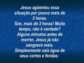 Jesus agüentou essa situação por pouco mais de 3 horas. Sim, mais de 3 horas! Muito tempo, não é verdade? Alguns minutos antes de morrer, Jesus já não sangrava mais. Simplesmente saía água de seus cortes e feridas.   