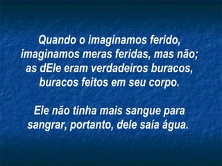 Quando o imaginamos ferido, imaginamos meras feridas, mas não; as dEle eram verdadeiros buracos, buracos feitos em seu corpo. Ele não tinha mais sangue para sangrar, portanto, dele saía água.   