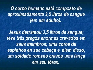 O corpo humano está composto de aproximadamente 3,5 litros de sangue (em um adulto).  Jesus derramou 3,5 litros de sangue; teve três pregos enormes cravados em seus membros; uma coroa de espinhos en sua cabeça e, além disso, um soldado romano cravou uma lança em seu tórax.   