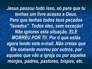 Jesus passou tudo isso, só para que tu tenhas um livre acesso a Deus. Para que tenhas todos teus pecados "lavados". Todos eles, sem exceção! Não ignores esta situação. ELE MORREU POR TI!. Por ti que estás agora lendo este e-mail. Não creias que Ele somente morreu por outros, por aqueles que vão a igreja ou por aqueles monjes, padres, pastores, bispos, etc.   