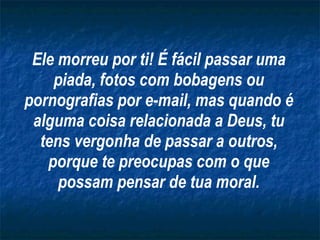 Ele morreu por ti! É fácil passar uma piada, fotos com bobagens ou pornografias por e-mail, mas quando é alguma coisa relacionada a Deus, tu tens vergonha de passar a outros, porque te preocupas com o que possam pensar de tua moral. 