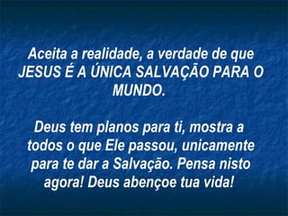 Aceita a realidade, a verdade de que JESUS É A ÚNICA SALVAÇÃO PARA O MUNDO.  Deus tem planos para ti, mostra a  todos o que Ele passou, unicamente para te dar a Salvação. Pensa nisto agora! Deus abençoe tua vida!  