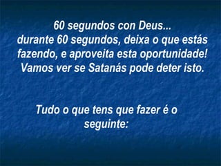 Tudo o que tens que fazer é o seguinte: 60 segundos con Deus... durante 60 segundos, deixa o que estás fazendo, e aproveita esta oportunidade! Vamos ver se Satanás pode deter isto. 