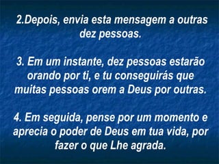 2.Depois, envia esta mensagem a outras dez pessoas. 3. Em um instante, dez pessoas estarão orando por ti, e tu conseguirás que muitas pessoas orem a Deus por outras. 4. Em seguida, pense por um momento e aprecia o poder de Deus em tua vida, por fazer o que Lhe agrada. 