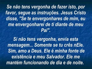 Se não tens vergonha de fazer isto, por favor, segue as instruções. Jesus Cristo disse, "Se te envergonhares de mim, eu me envergonharei de ti diante de meu Pai". Si não tens vergonha, envia esta mensagem... Somente se tu crês nEle. Sim, amo a Deus. Ele é minha fonte de existência e meu Salvador. Ele me mantém funcionando de dia e de noite.   