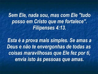 Sem Ele, nada sou, mas com Ele "tudo posso em Cristo que me fortalece". Filipenses 4:13. Esta é a prova mais simples. Se amas a Deus e não te envergonhas de todas as  coisas maravilhosas que Ele fez por ti, envia isto às pessoas que amas. 