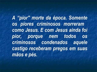 A “pior" morte da época. Somente os piores criminosos morreram  como Jesus. E com Jesus ainda foi pior, porque nem todos os criminosos condenados aquele castigo receberam pregos em suas mãos e pés. 