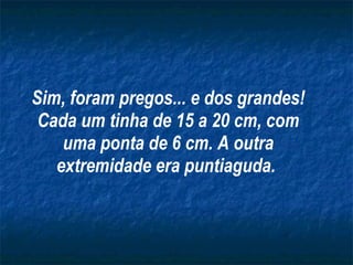 Sim, foram pregos... e dos grandes! Cada um tinha de 15 a 20 cm, com uma ponta de 6 cm. A outra extremidade era puntiaguda.   
