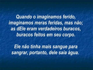 Quando o imaginamos ferido, imaginamos meras feridas, mas não; as dEle eram verdadeiros buracos, buracos feitos em seu corpo. Ele não tinha mais sangue para sangrar, portanto, dele saía água.   