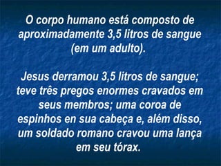 O corpo humano está composto de aproximadamente 3,5 litros de sangue (em um adulto).  Jesus derramou 3,5 litros de sangue; teve três pregos enormes cravados em seus membros; uma coroa de espinhos en sua cabeça e, além disso, um soldado romano cravou uma lança em seu tórax.   