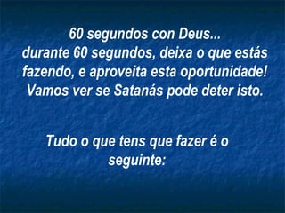 60 segundos con Deus...
durante 60 segundos, deixa o que estás
fazendo, e aproveita esta oportunidade!
Vamos ver se Satanás pode deter isto.
Tudo o que tens que fazer é o
seguinte:

 