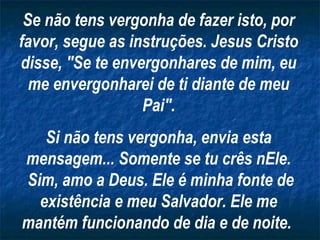 Se não tens vergonha de fazer isto, por
favor, segue as instruções. Jesus Cristo
disse, "Se te envergonhares de mim, eu
me envergonharei de ti diante de meu
Pai".
Si não tens vergonha, envia esta
mensagem... Somente se tu crês nEle.
Sim, amo a Deus. Ele é minha fonte de
existência e meu Salvador. Ele me
mantém funcionando de dia e de noite.

 