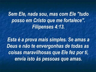 Sem Ele, nada sou, mas com Ele "tudo
posso em Cristo que me fortalece".
Filipenses 4:13.
Esta é a prova mais simples. Se amas a
Deus e não te envergonhas de todas as
coisas maravilhosas que Ele fez por ti,
envia isto às pessoas que amas.

 