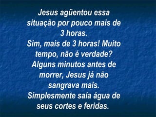 Jesus agüentou essa
situação por pouco mais de
3 horas.
Sim, mais de 3 horas! Muito
tempo, não é verdade?
Alguns minutos antes de
morrer, Jesus já não
sangrava mais.
Simplesmente saía água de
seus cortes e feridas.

 