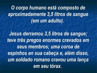 O corpo humano está composto de
aproximadamente 3,5 litros de sangue
(em um adulto).
Jesus derramou 3,5 litros de sangue;
teve três pregos enormes cravados em
seus membros; uma coroa de
espinhos en sua cabeça e, além disso,
um soldado romano cravou uma lança
em seu tórax.
 