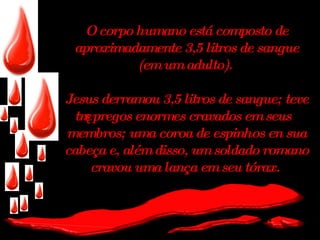 O corpo humano está composto de aproximadamente 3,5 litros de sangue (em um adulto).  Jesus derramou 3,5 litros de sangue; teve três pregos enormes cravados em seus membros; uma coroa de espinhos en sua cabeça e, além disso, um soldado romano cravou uma lança em seu tórax.   