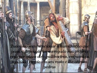 Tudo isso sem mencionar a humilhação que passou depois de ter carregado sua própria cruz por quase dois quilômetros, enquanto a multidão cuspia em seu rosto e lhe atirava pedras 