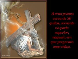 A cruz pesava cerca de 30 quilos, somente na parte superior, naquela em que pregaram suas mãos. 